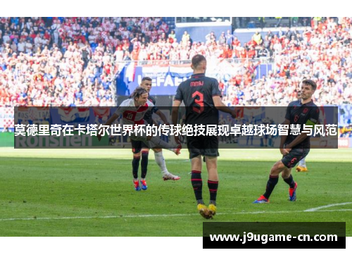 莫德里奇在卡塔尔世界杯的传球绝技展现卓越球场智慧与风范
