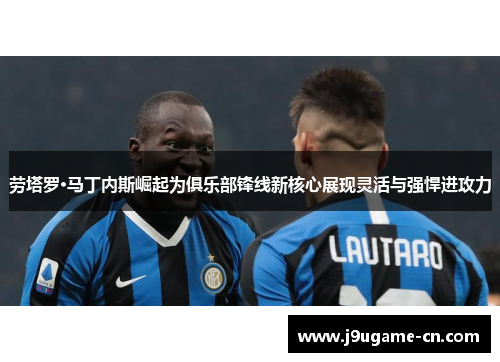 劳塔罗·马丁内斯崛起为俱乐部锋线新核心展现灵活与强悍进攻力