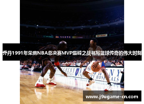 乔丹1991年荣膺NBA总决赛MVP巅峰之战书写篮球传奇的伟大时刻